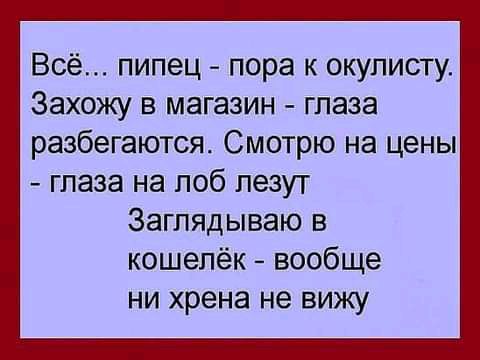 Всё пипец пора окулисту Захожу в магазин глаза разбегаются Смотрю на цены глаза на лоб пезут Заглядываю в кошелёк вообще ни хрена не вижу