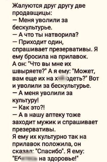 Жалуются друг другу две продавщицы Меня уволили за бескультурье А что ты натворила Приходит один спрашивает презервативы Я ему бросила на прилавок А он Что вы мне их швыряете А я ему Может вам еще их на х здать Вот и уволили за бескультурье А меня уволили за культуру Как это А в нашу аптеку тоже заходит мужик и спрашивает презервативы я ему их культурно так на прилавок положила он охазал Спасибо Я