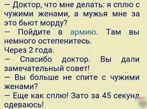 доктор что мне делать я сппю чужими женами а мужья мне за это бьют морду Пойдите в армию Там вы немного остепенитесь Через2года Спасибо докторе Вы дали замечательный совет Вы больше не спите чужими женами Еще как сплю Зато за 45 секунд одеваюсь