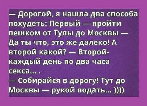 дорогой я нашла два способа похудеть Первый пройти пешком от Тулы до Москвы да ты что это же далеко А второй какой Второй каждый день по два часа секса Собирайся дорогу Тут до Москвы рукой подать