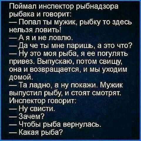 Поймал инспектор рыбнадзора рыбака и говорит Попал ты мужик рыбку то здесь нельзя ловить А я и не ловлю _Да че ты мне паришь а это что Ну это моя рыба я ее погулять привез Выпускаю потом свищу она и возвращается и мы уходим домой Та ладно а ну покажи Мужик выпустил рыбу и стоят смотрят Инспектор говорит Ну свисти Зачем Чтобы рыба вернулась Какая рыба