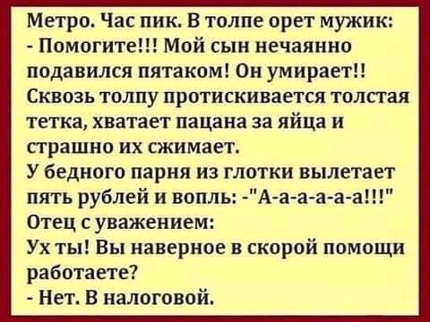 Метро Час пик В толпе орет мужик Помогите Мой сын нечаянно подавился пятаком Он умираетн Сквозь толпу протискивается толстая тетка хватает пацана за яйца и сграшно их сжимает У бедного парня из глотки вылетает пять рублей и вопль Аааа а Отец уважением Ух ты Вы наверное скорой помощи работаете Нет В налоговой