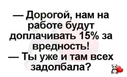 дорогой нам на работе будут доплачивать 15 за вредность Ты уже и там всех задолбала