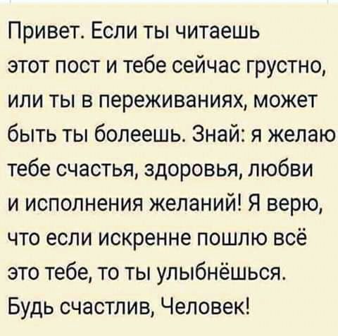 Привет Если ты читаешь этот пост и тебе сейчас грустно или ты в переживаниях может быть ты болеешь Знай я желаю тебе счастья здоровья любви и исполнения желаний Я верю что если искренне пошлю всё это тебе то ты улыбнёшься Будь счастлив Человек