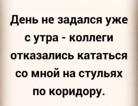 день не задался уже с утра коллеги отказались кататься со мной на стульях по коридору