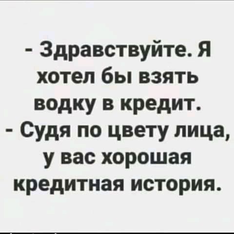 Здравствуйте Я хотел бы взять водку в кредит Судя по цвету лица у вас хорошая кредитная история