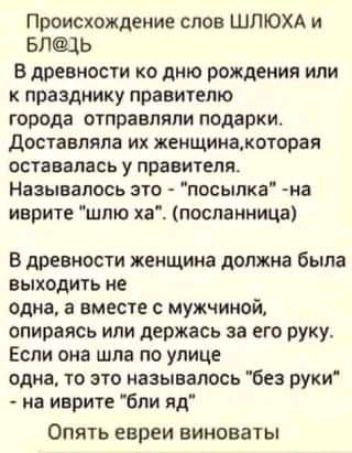 Происхождение слов ШЛЮХА и БЛЩЬ В древности ко дню рождения или к празднику правителю города отправляли подарки доставляла их женщинамоторая оставалась у правителя Называлось это посылка на иврите шлю ха посланница В древности женщина должна была выходить не одна а вместе с мужчиной опираясь или держась за его руку Если она шла по улице одна то это называлось без руки на иврите бли яд Опять евреи 