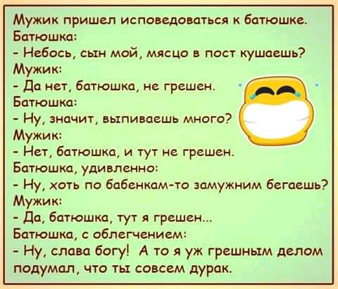 Мужик пришел исповедаваться батюшке Батюшка Небось сын мой мясца в пост кушает Мужик да нет батюшка не грешен Батюшка Ну значит выпиваешь много Мужик Нет батюшка и тут не грешен Батюшка удивленно Ну хоть по бабникам то замужним бегаешь Батюшка облегчением Ну слава богу А то я уж грешным делом подумал что ть совсем дуРак