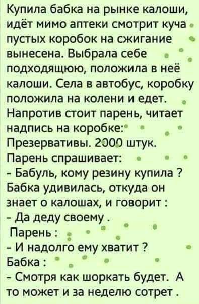 Купила бабка на рынке калоши идёт мимо аптеки смотрит куча пустых коробок на сжигание вынесена Выбрала себе _ подходящюю положила в нее капоши Села в автобус коробку положила на колени и едет Напротив стоит парень читает надпись на коробке _ Презервативы 2000 штук Парень спрашивает Бабуль кому резину купила Бабка удивилась откуда он знает о капошах и говорит да деду своему Парень _ И надолго ему х