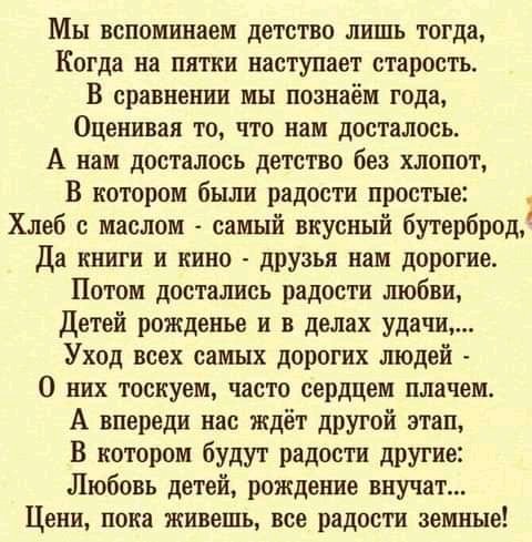 Мы вспоминаем детство лишь тогда Когда на пятки наступает старость В сравнении мы поанаём года Оценивая то что нам досталось А вам досталось детство без хлопот В котором были радости простые Хлеб с маслом самый вкусный бутерброд Да книги и кино друзья нам дорогие Потом достались радости шобви Детей рожденье и в делах удачи Уход всех самых дорогих людей О них тоскуем часто сердцем плачем А впереди 