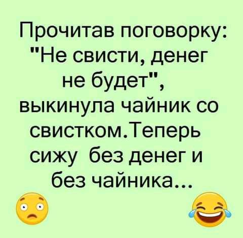 Прочитав поговорку Не свисти денег не будет выкинула чайник со свисткомТеперь сижу без денег и без чайника