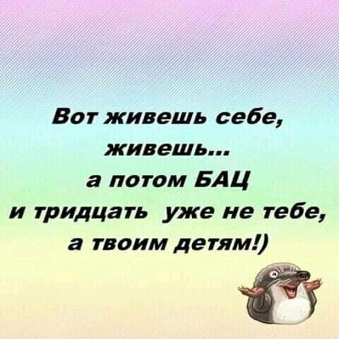 Вот живешь себе живешь а потом БАЦ и тридцать уже не тебе а твоим детям