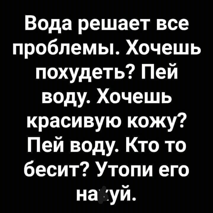 Вода решает все проблемы Хочешь похудеть Пей воду Хочешь красивую кожу Пей воду Кто то бесит Утопи его на хуй