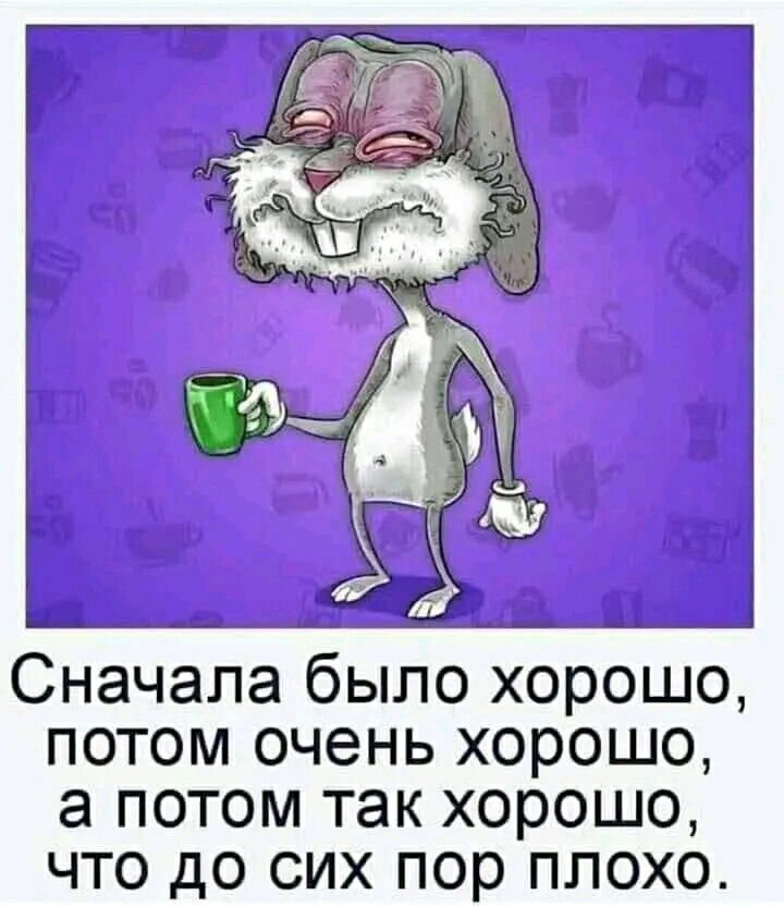 Сначала было хорошо потом очень хорошо а потом так хорошо что до сих пор плохо