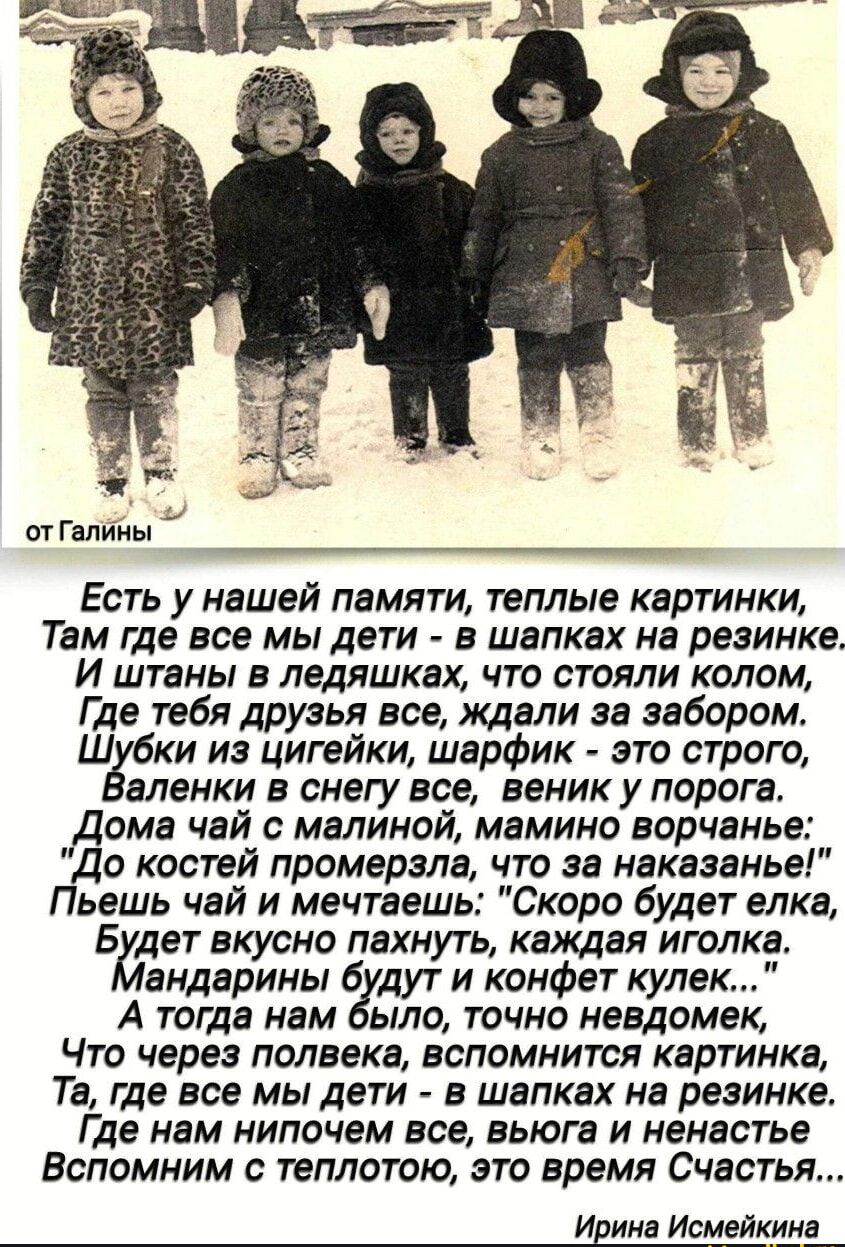 Есть у нашей памяти, теплые картинки,
Там где все мы дети - в шапках на резинке.
И штаны в лыжах, что стояли колом,
Где тебя дружья все, ждали за забором.
Шубки из цигейки, шарфик - это строго,
Валенки в снегу все, веник у порога.
Дома чай с малиной, мамино ворчание:
