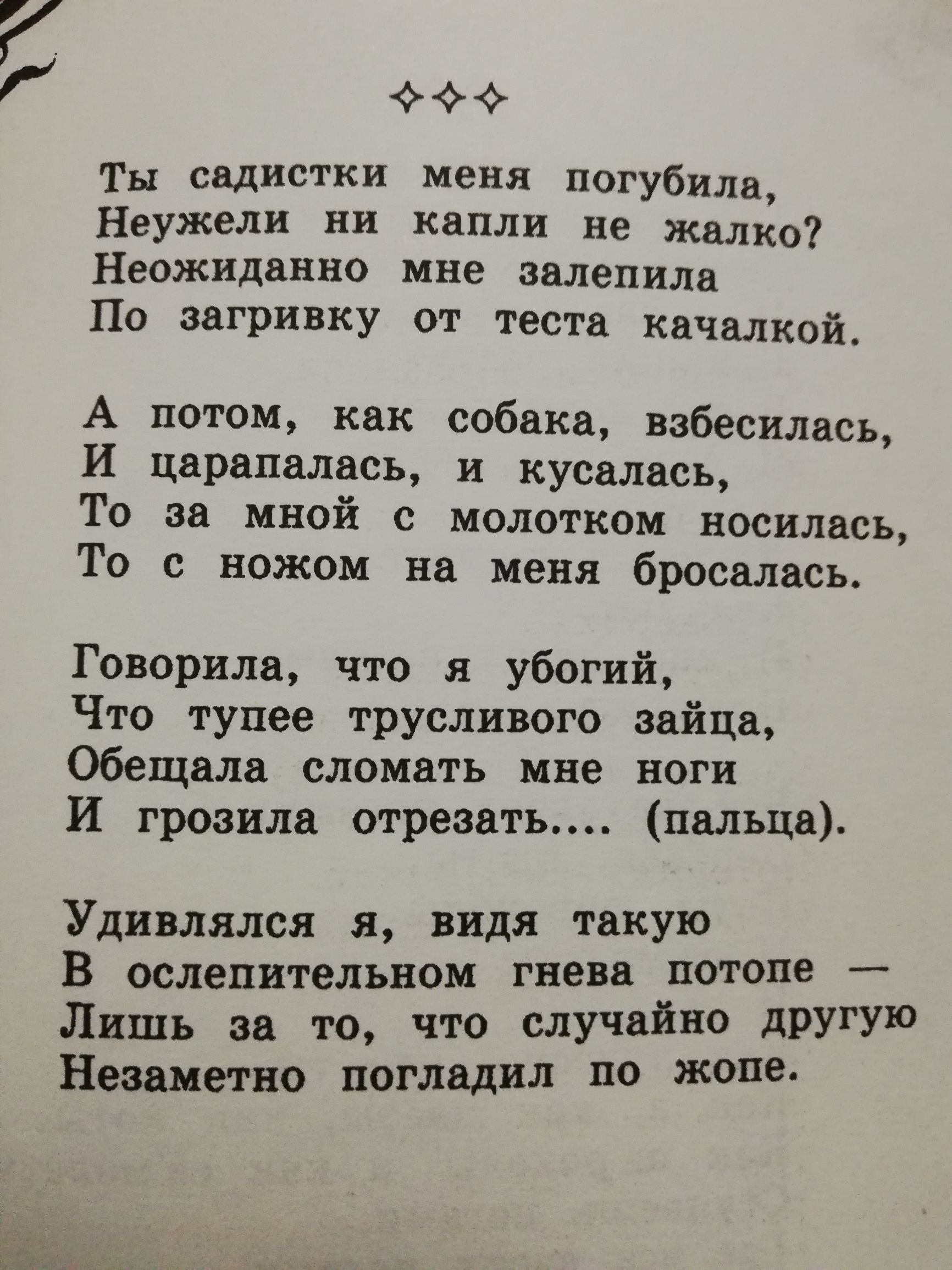 7 и Ты садистки меня погубила Неужели ни капли не жалко Неожиданно мне залепила По загривку от теста качалкой А потом как собака взбесилась И царапалась и кусалась То за мной с молотком носилась То с ножом на меня бросалась Говорила что я убогий Что тупее трусливого зайца Обещала сломать мне нет И грозила отрезать пальца Удивлялся я видя такую В ослепительном гнева потопе Лишь за то что случайно д