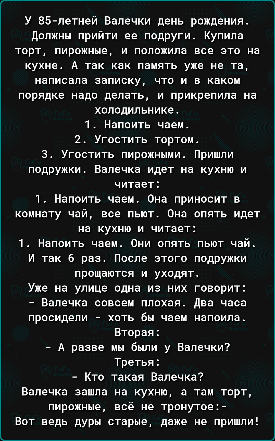 У ВБ петней Вапечки день рождения должны прийти ее подруги Купила торт пирожные и положила все это на кухне А так как память уже не тщ написала записку что и в каком порядке надо делать и прикрепила на холодильнике 1 Напсить чаем 2 Угостить тортом 3 Угостить пирожными Пришли подружки Бапечка идет на кухню и читает 1 Напоить чаем Она приносит в комнату чай все пьют Она опять идет на кухню и читает 