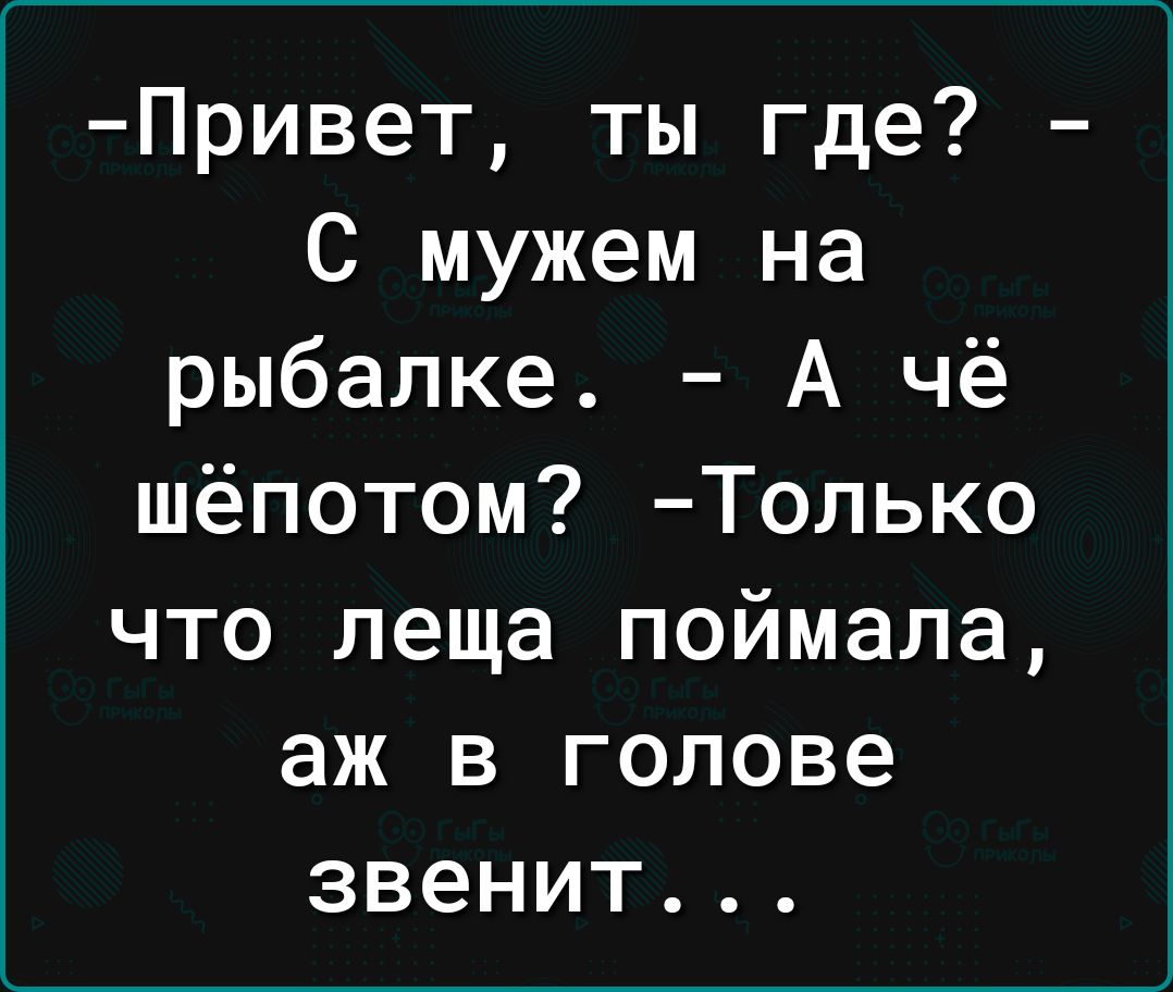 Привет ты где С мужем на рыбалке А чё шёпотом Только что леща поймала аж в голове звенит