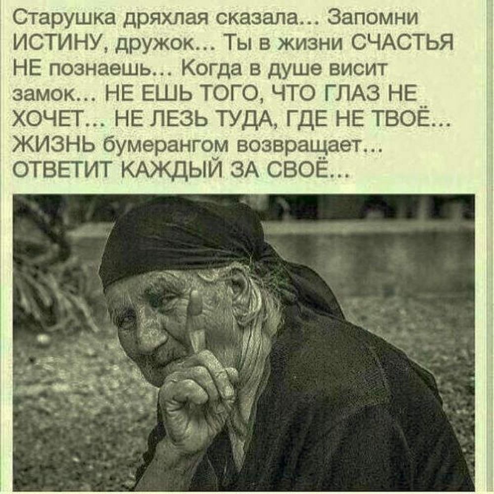 Старушка дряхлая сказала Запомни ИСТИНУ дружок Ты в жизни СЧАСТЬЯ НЕ познаешь Когда в душе висит замок НЕ ЕШЬ ТОГО ЧТО ГЛАЗ НЕ ХОЧЕТ НЕ ЛЕЗЬ ТУДА ГДЕ НЕ ТВОЁ ЖИЗНЬ бумерангом возвращает ОТВЕТИТ КАЖДЫЙ ЗА СВОЁ