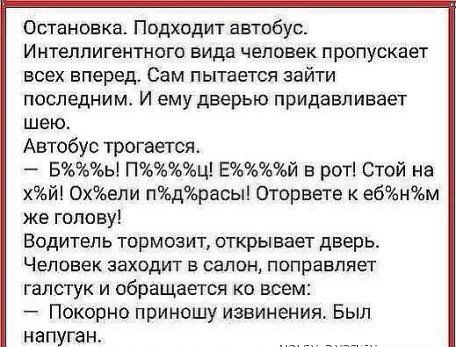 Остановка Подходит автобус Интеллигентного вида человек пропускает всех вперед Сам пытается зайти последним И ему дверью придавпивает шею Автобус трогается Бь Пц Ей в рот Стой на й Охели пдрасы Оторвете к ебнм же голову Водитель тормоз ИТ открывает дверь ЧЕЛОВЕК ЗЕХОДИТ 5 салон поправляет галстук и обращается ко всем Покорно приношу извинения Был напуган