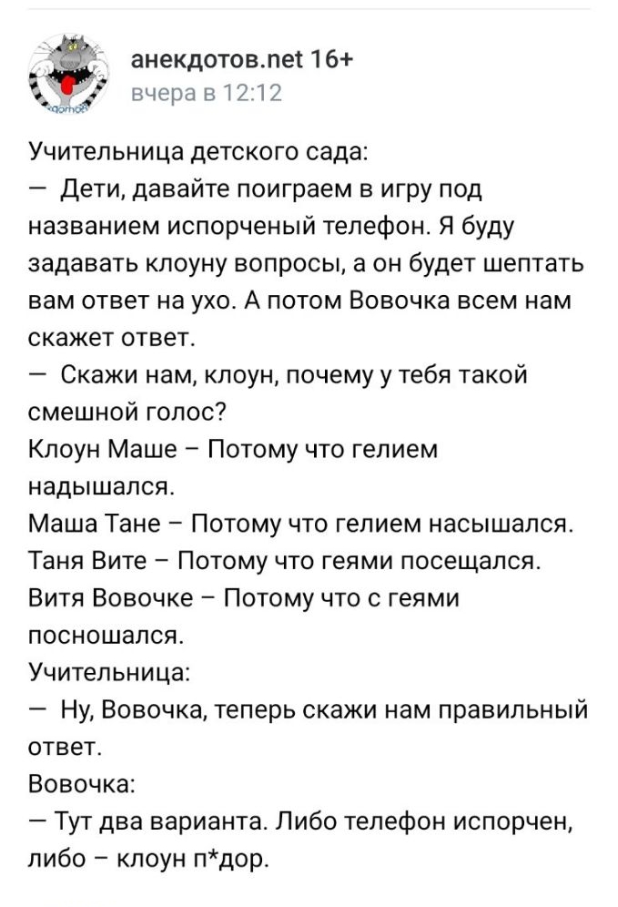 анекдотовлет 16 _ вчера 51212 Учительница детского сада Дети давайте поиграем в игру под названием испорченый телефон Я буду задавать кпоуну вопросы а он будет шептать вам ответ на ухо А потом Вовочка всем нам скажет ответс Скажи нам клоун почему у тебя такой смешной голос Клоун Маше Потому что гелием надышапся Маша Тане Потому что гелием насышался Таня Вите Потому что геями посещался Витя Вовочке