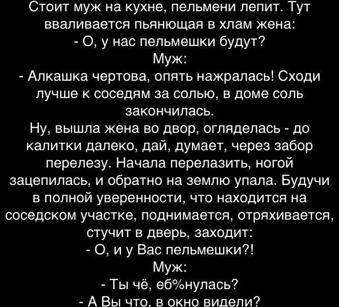 Стоит муж на кухне пельмени лепит Тут вваливается пьянющая в хлам жена 0 у нас пельмешки будут Муж Алкашка чертова опять нажралась Сходи лучше к соседям за солью в доме соль закончилась Ну вышла жена во двор огляделась до калитки далеко дай думает через забор перелезу Начала перелазить ногой зацепилась и обратно на землю упала Будучи в полной уверенности что находится на соседском участке поднимае