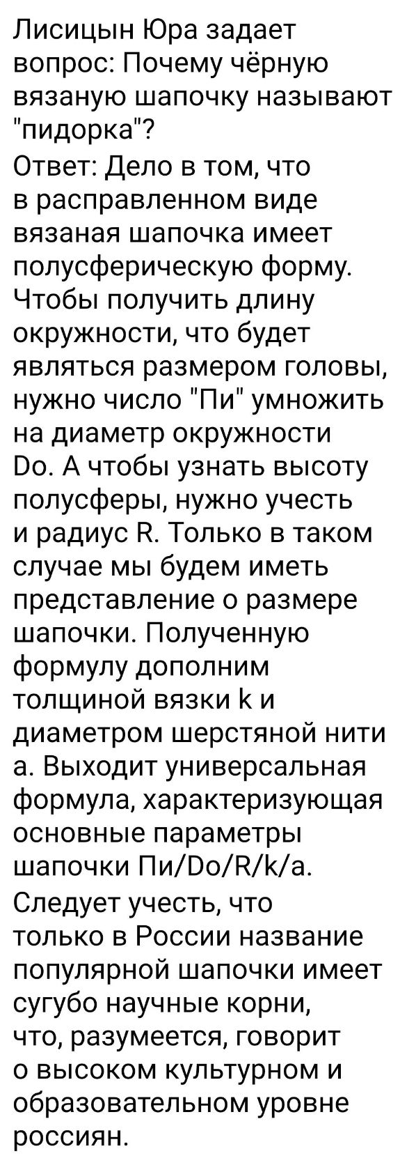 Лисицын Юра задает вопрос Почему чёрную вязаную шапочку называют пидорка Ответ Дело в том что в расправленном виде вязаная шапочка имеет полусферическую форму Чтобы получить длину окружности что будет являться размером головы нужно число Пи умножить на диаметр окружности 00 А чтобы узнать высоту полусферы нужно учесть и радиус Р Только в таком случае мы будем иметь представление о размере шапочки 