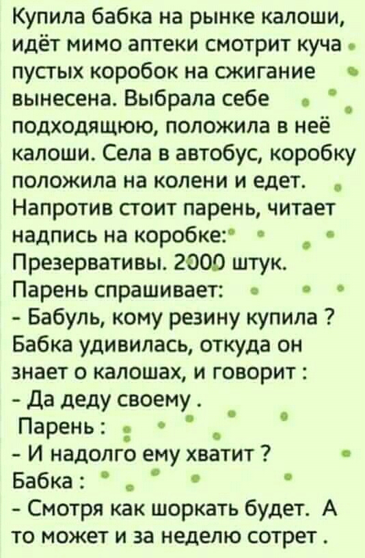 Купила бабка на рынке калоши идёт мимо аптеки смотрит куча пустых коробок на сжигание вынесена Выбрала себе _ подходящюю положила в нее калоши Села в автобус коробку положила на колени и едет Напротив стоит парень читает надпись на коробке Презервативы 2000 штук Парень спрашивает Бабуль кому резину купила Бабка удивилась откуда он знает о калошах и говорит Да деду своему _ Парень И надолго ему хва