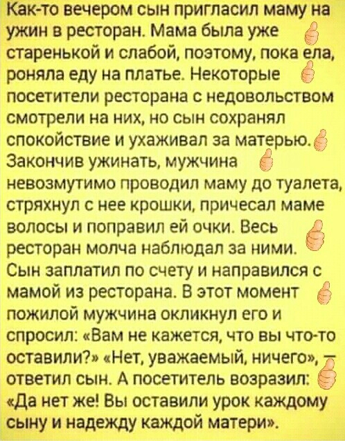 ёк то вечером сын пригласил мамуд йаТд уисин в ресторан Мама была уже старенькой и слабой поэтому пока ела роняла еду на платье Некоторые ПОСЕТИТЕЛИ ресторана С НЕДОВОЛЬСТВОМ смотрели на НИХ НО СЫН сохранял СПОКОЙСТВИЕ И ухаживал за матерью Ё Закончив ужинать мужчина Ё НЕВОЗМУТИМО проводил маму ДО ТУЗПЕТЗ СТРЯХНУП С НЕЕ КРОШКИ ПРИЧЕСЭЛ маме волосы и поправил ей очки Весь Ё ресторан молча наблюдал 