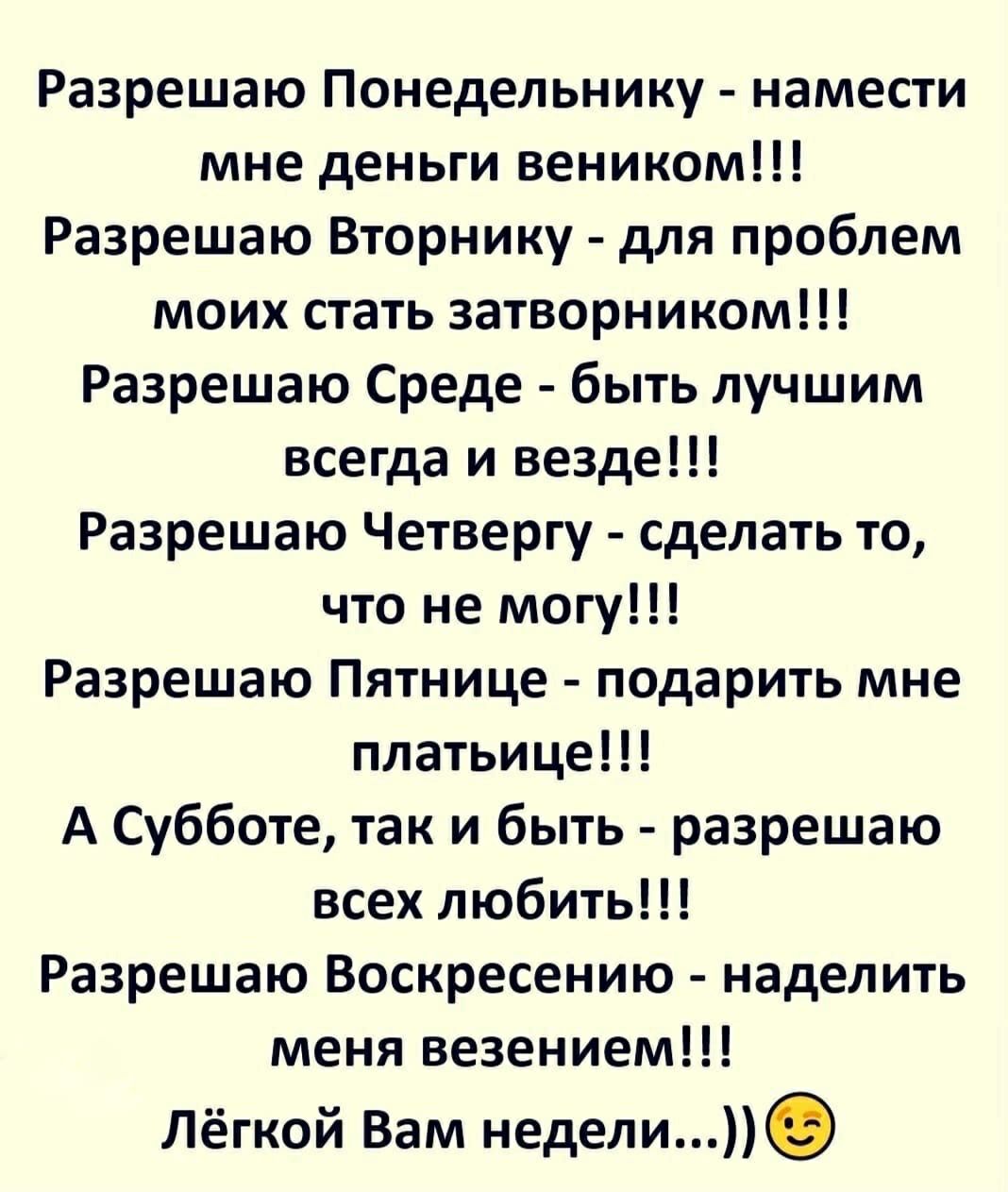 Разрешаю Понедельнику намести мне деньги веником Разрешаю Вторнику для проблем моих стать затворником Разрешаю Среде быть лучшим всегда и везде Разрешаю Четвергу сделать то что не могу Разрешаю Пятнице подарить мне платьице А Субботе так и быть разрешаю всех любить Разрешаю Воскресению наделить меня везением Лёгкой Вам недели
