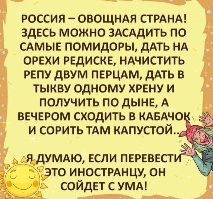 РОССИЯ ОВОЩНАЯ СТРАНА ЗДЕСЬ МОЖНО ЗАСАДИТЬ ПО САМЫЕ ПОМИДОРЫ дАТЬ НА ОРЕХИ РЕДИСКЕ НАЧИСТИТЬ РЕПУ дВУМ ПЕРЦАМ дАТЬ В ТЫКВУ ОДНОМУ ХРЕНУ И ПОЛУЧИТЬ ПО дЫНЕ А ВЕЧЕРОМ СХОДИТЬ В КАБАЧО И СОРИТЬ ТАМ КАПУСТОЙ Я дУМАЮ ЕСЛИ ПЕРЕВЕСТ ТО ИНОСТРАНЦУ ОН СОЙДЕТ С УМА