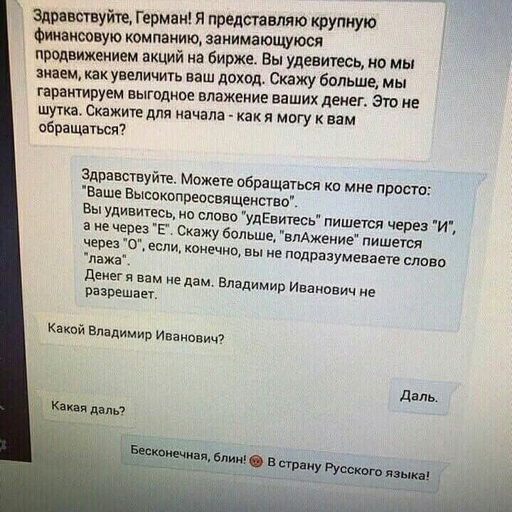 Здравствуйте Герман я представляю крупную Финансовую компанию занимающуюся продвижением акций на бирже Вы удевитесь но мы знаем как увеличить ваш доход Скажу больше мы гарантируем выгодное впажение ваших денег Это не шутка Скажите для начала как я могу к вам обращаться Здравствуйте Мо Ваше Высокопре жете обращаться ко мне просто Вы удивитесь но освященство слово удЕвитесь пишется через И _ ажу бол
