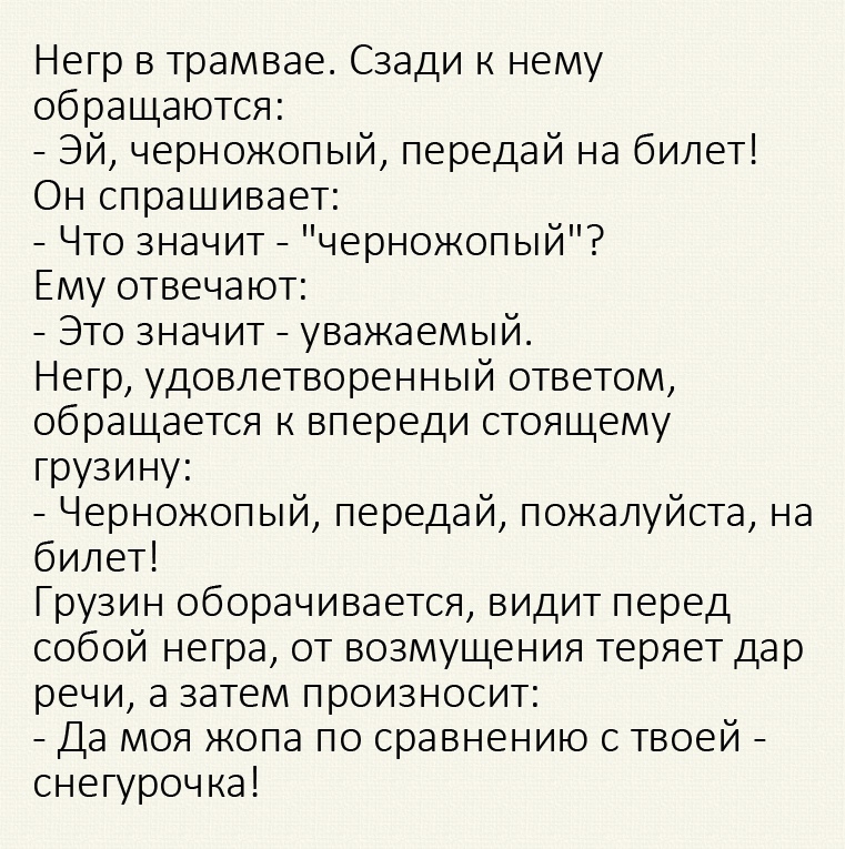 Негр в трамвае Сзади к нему обращаются Эй черножопый передай на билет Он спрашивает Что значит черножопый Ему отвечают Это значит уважаемый Негр удовлетворенный ответом обращается к впереди стоящему грузину Черножопый передай пожалуйста на билет Грузин оборачивается видит перед собой негра от возмущения теряет дар речи а затем произносит Да моя жопа по сравнению с твоей снегурочка