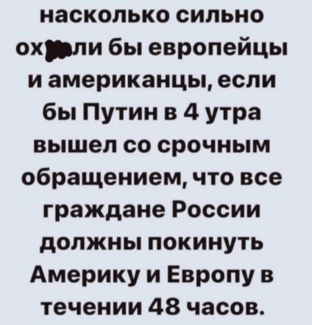 насколько сильно охрли бы европейцы и американцы если бы Путин в 4 утра вышел со срочным обращением что все граждане России должны покинуть Америку и Европу в течении 48 часов