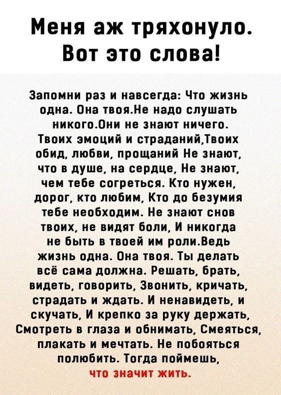 Меня аж тряхонуло Вот это слова Запомни раз и навсегда Что жизнь одна Она твояНе надо слушать никого0ни не знают ничего Твоих эмоций и страданийТвоих обид любви прощаний Не знают что в душе на сердце Не знают чем тебе согреться Кто нужен дорог кто любим Кто до безумия тебе необходим Не знают снов твоих не видят боли и никогда не быть в твоей им ролиВедь жизнь одна Она твоя Ты делать всё сама должн