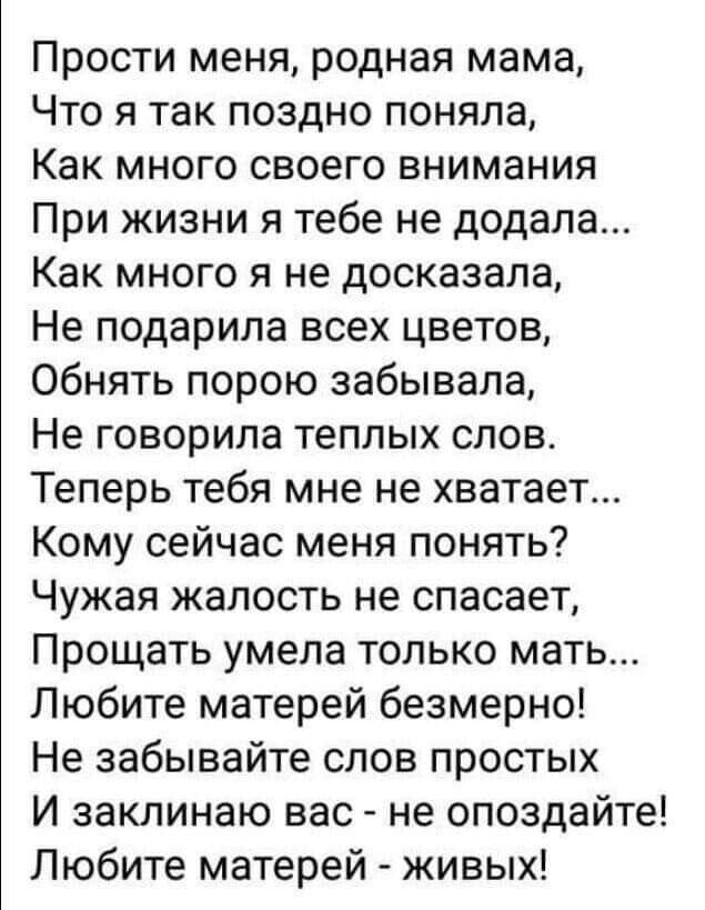 Прости меня родная мама Что я так поздно поняла Как много своего внимания При жизни я тебе не додала Как много я не досказала Не подарила всех цветов Обнять порою забывала Не говорила теплых слов Теперь тебя мне не хватает Кому сейчас меня понять Чужая жалость не спасает Прощать умела только мать Любите матерей безмерно Не забывайте слов простых И заклинаю вас не опоздайте Любите матерей живых
