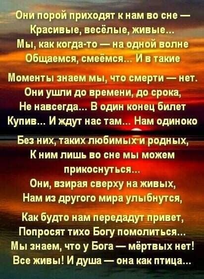 _ихоЬит к нам во сне Мък3кког о ЦЁПем ями МОМЕНТЫ НПЕМ МЫ ЧТО МЕРТИ _ НЕТ Они ушли до времени до срока Не навсегда В один конец билет Купив И ждут нас там Нвм одиноко Бе них таких пюбимыіи родных К ним пиши во сне мы можем прикоснуться Они взирп сверху на живых Нвм и другого мир улыбнутся Как Будто ннм первт Попросят тихо Богу помолиться Мы нвем что у Бога мёртвых нет Все живы И душа она как птица