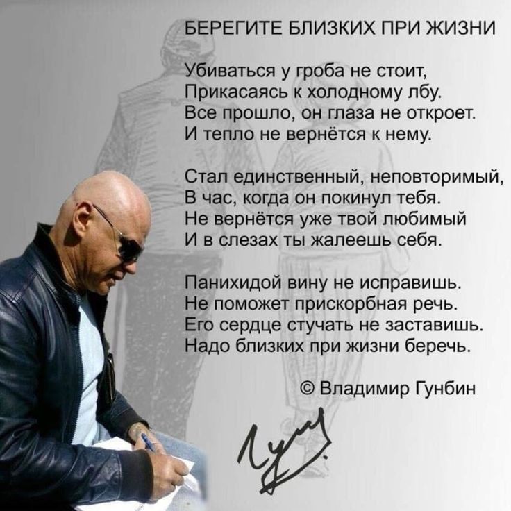 БЕРЕГИТЕ БЛИЗКИХ ПРИ ЖИЗНИ Убиваться у гроба не стоит Прикасаясь к холодному лбу Все прошло 0н глаза не откроет И тепло не вернётся к нему Стал единственный неповторимый В час когда он покинул тебя Не вернётся уже твой любимый И в слезах ты жалеешь себя Панихидой вину не исправишь Не поможет прискорбная речь Его сердце стучать не заставишь Надо близких при жизни беречь Владимир Гунбин