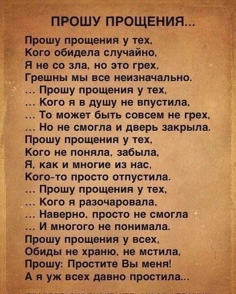 прошу ПРОЩЕНИЯ Прошу прощения у тех Кого обидела случайно Я не со зла но это грех Грешны мы все неизначапьно Прошу прощения у тех Кого я в душу не впустила То может быть совсем не грех Но не смогла и дверь закрыла Прошу прощения у тех Кого не поняла забыла я как и многие из нас Кого то просто отпустила Прошу прощения у тех Кого я разочаровала Наверно просто не смогла И многого не понимала Прошу пр