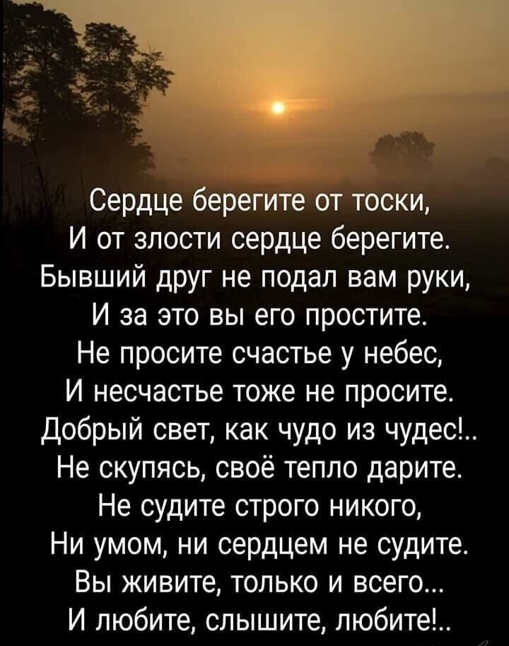 Сердце берегите от тоски И от злости сердце берегите Бывший друг не подал вам руки И за это вы его простите Не просите счастье у небес И несчастье тоже не просите Добрый свет как чудо из чудес Не скупясь своё тепло дарите Не судите строго никого Ни умом ни сердцем не судите Вы живите только и всего И любите слышите любите