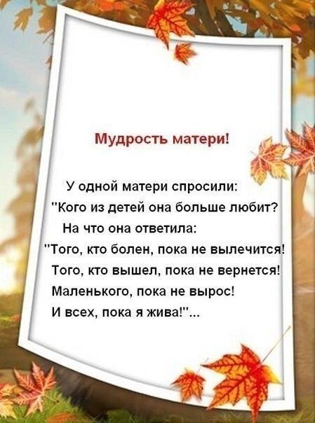 Мудрость матери У одной матери спросили Кого из детей она больше любит На что она ответила Того кто болен пока не вылечится Того кто вышел пока не вернется Маленького пока не вырос и всех пока я жива
