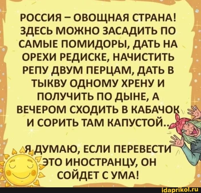 РОССИЯ ОВОЩНАЯ СТРАНА ЗДЕСЬ МОЖНО ЗАСАДИТЬ ПО САМЫЕ ПОМИДОРЫ дАТЬ НА ОРЕХИ РЕДИСКЕ НАЧИСТИТЬ РЕПУ ДВУМ ПЕРЦАМ дАТЬ В ТЫКВУ ОДНОМУ ХРЕНУ И ПОЛУЧИТЬ ПО дЫНЕ А ВЕЧЕРОМ СХОДИТЬ В КАБАЧО И СОРИТЬ ТАМ КАПУСТОЙ это инострднцу он СОЙдЕТ с УМА