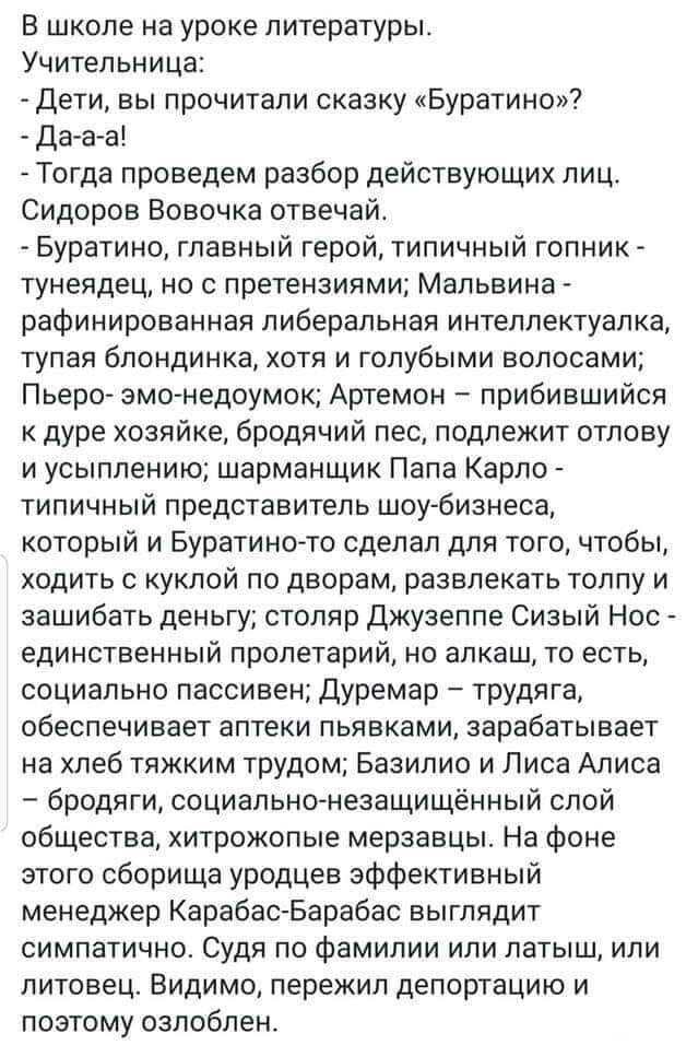 В школе на уроке литературы Учительница Дети вы прочитали сказку Буратино Да а а Тогда проведем разбор действующих лиц Сидоров Вовочка отвечайт Буратино главный герой типичный гопник тунеядец но с претензиями Мальвина рафинированная либеральная интеллектуалка тупая блондинка хотя и голубыми волосами Пьеро эмо недоумок Артемон прибившийся к дуре хозяйке бродячий пес подлежит отлову и усыплению шарм