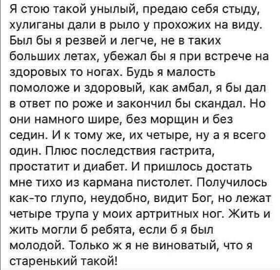 Я стою такой унылый предаю себя стыду хулиганы дали в рыло у прохожих на виду Был бы я резвей и легче не в таких больших летах убежал бы я при встрече на здоровых то ногахь Будь я малость помоложе и здоровый как амбал я бы дал в ответ по роже и закончил бы скандал Но они намного шире без морщин и без седин И к тому же их четыре ну а я всего один Плюс последствия гастрита простатит и диабет И пришл