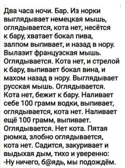 два часа ночи Бар Из норки выглядывает немецкая мышь оглядывается кота нет несётся к бару хватает бокал пива залпом выпивает и назад в нору Вылаэит французская мышь Оглядывается Кота нет и стрелой к бару выливает бокал вина и махом назад в нору Выглядывает русская мышь Оглядыаается Кота нет бежит к бару Наливает себе 100 грамм водки выпивает оглядывается кота нет Наливает ещё 100 грамм выпивает Ог