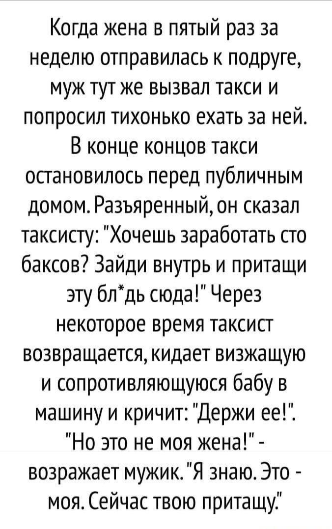 Когда жена в пятый раз за неделю отправилась к подруге муж тут же вызвал такси и попросил тихонько ехать за ней В конце концов такси остановилось перед публичным домом Разъяренный он сказал таксисту Хочешь заработать сго баксов Зайди внутрь и притащи эту блдь сюда Через некоторое время таксист возвращается кидает визжащую и сопротивляющуюся бабу в машину и кричит Держи ее Но это не моя жена возраж