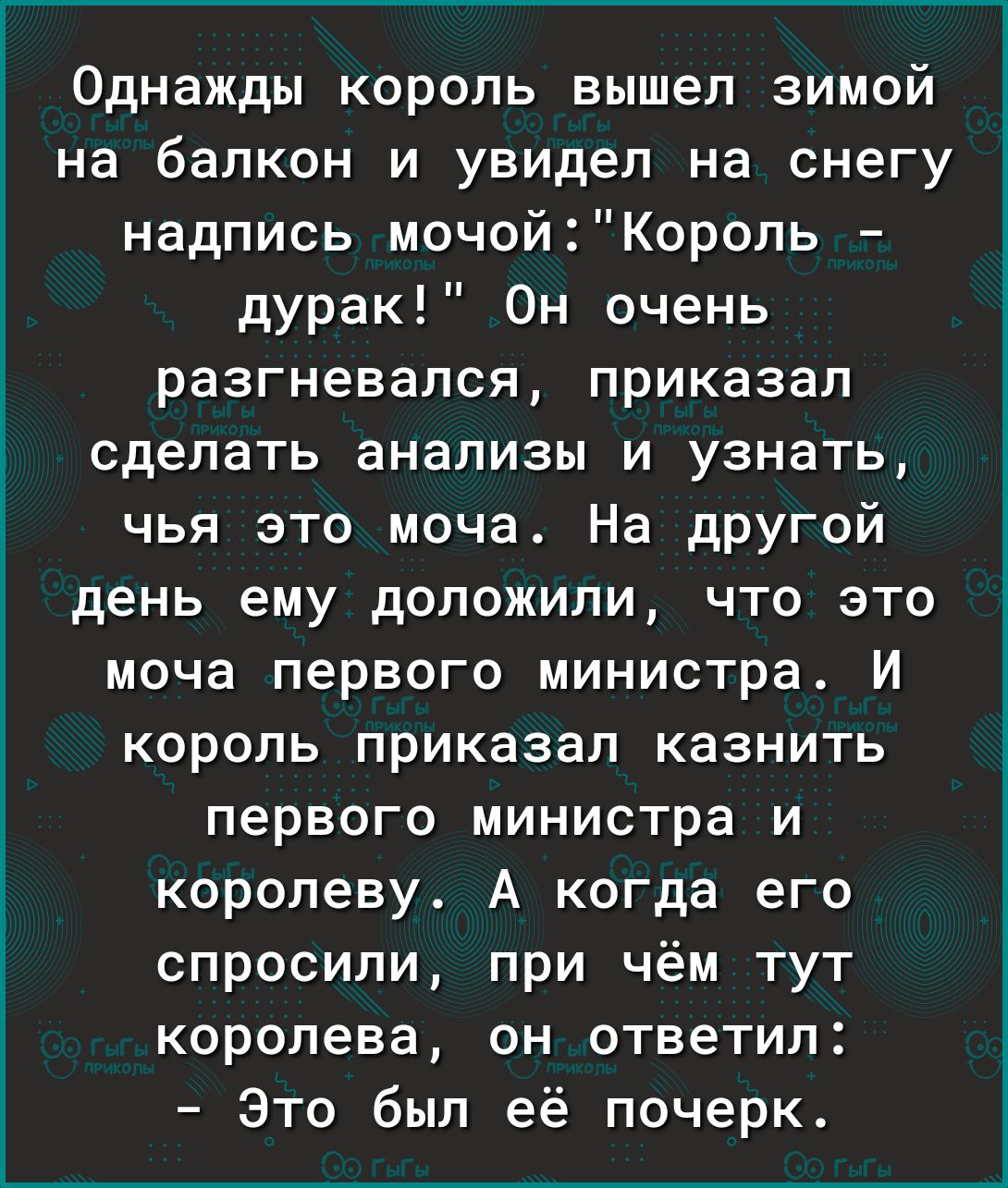 Однажды король вышел зимой на балкон и увидел на снегу надпись мочойКороль дурак Он очень разгневался приказал сделать анализы и узнать чья это моча На другой день ему доложили что это моча первого министра И король приказал казнить первого министра и королеву А когда его спросили при чём тут королева он ответил Это был её почерк
