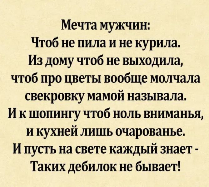 Мечта мужчин Чтоб не пила и не курила Из дому чтоб не выходила чтоб про цветы вообще молчала свекровку мамой называла И к шопингу чтоб ноль вниманья и кухней лишь очарованье И пусть на свете каждый знает Таких дебилок не бывает