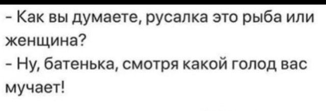 как вы думаете, русалка это рыба или женщина?  Ну, батенька, смотря какой голод вас мучает!
