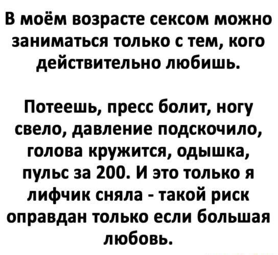 В моём возрасте сексом можно заниматься только с тем, кого действительно любишь. Потеешь, пресс болит, ногу свело, давление подскочило, голова кружится, одышка, пульс за 200. И это только я лифчик сняла  такой риск оправдан только если большая любовь.
